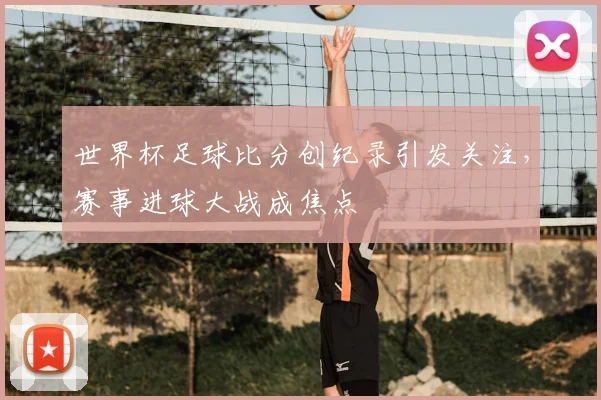 世界杯足球比分创纪录引发关注,赛事进球大战成焦点