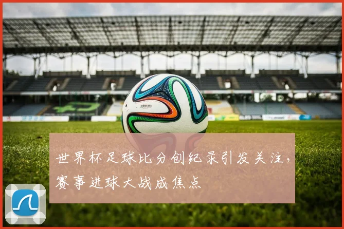 世界杯足球比分创纪录引发关注,赛事进球大战成焦点