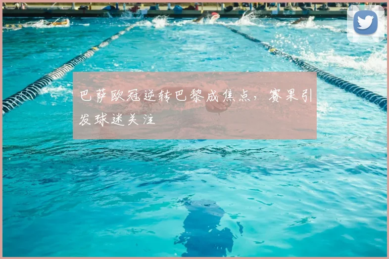 巴萨欧冠逆转巴黎成焦点，赛果引发球迷关注