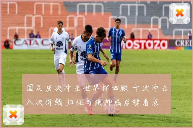 国足历次冲击世界杯回顾 十次冲击八次折戟 归化与换帅成后续看点