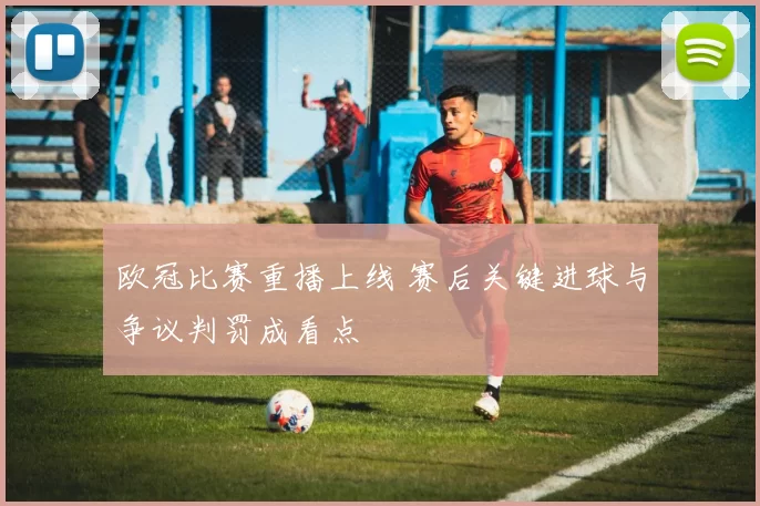 欧冠比赛重播上线 赛后关键进球与争议判罚成看点