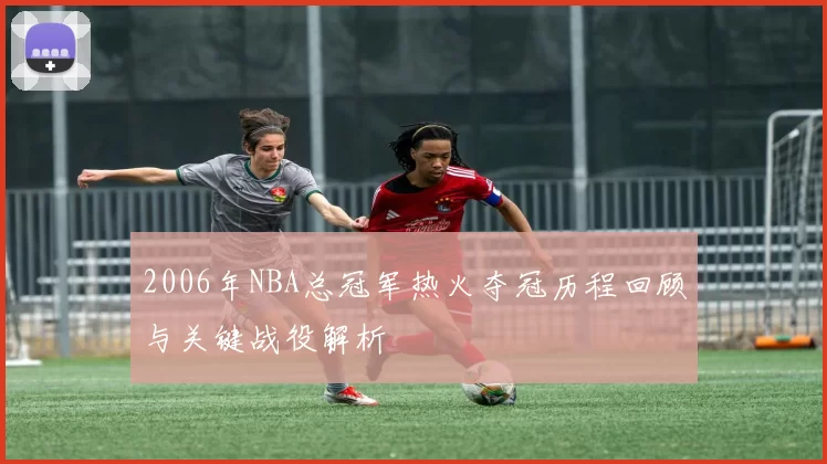 2006年NBA总冠军热火夺冠历程回顾与关键战役解析