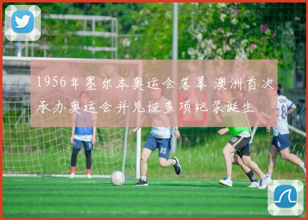 1956年墨尔本奥运会落幕 澳洲首次承办奥运会并见证多项纪录诞生