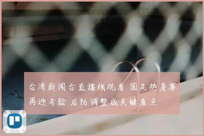 台湾新闻台直播线观看 国足热身赛再迎考验 后防调整成关键看点