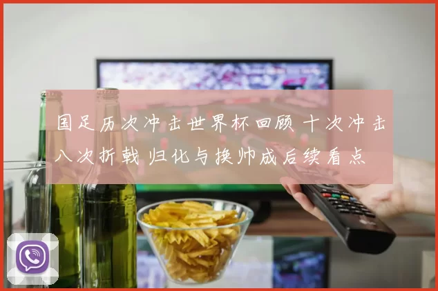 国足历次冲击世界杯回顾 十次冲击八次折戟 归化与换帅成后续看点