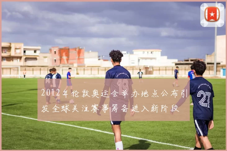 2012年伦敦奥运会举办地点公布引发全球关注赛事筹备进入新阶段