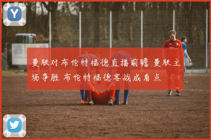 曼联对布伦特福德直播前瞻 曼联主场争胜 布伦特福德客战成看点