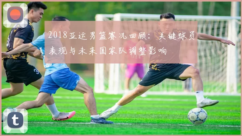2018亚运男篮赛况回顾:关键球员表现与未来国家队调整影响