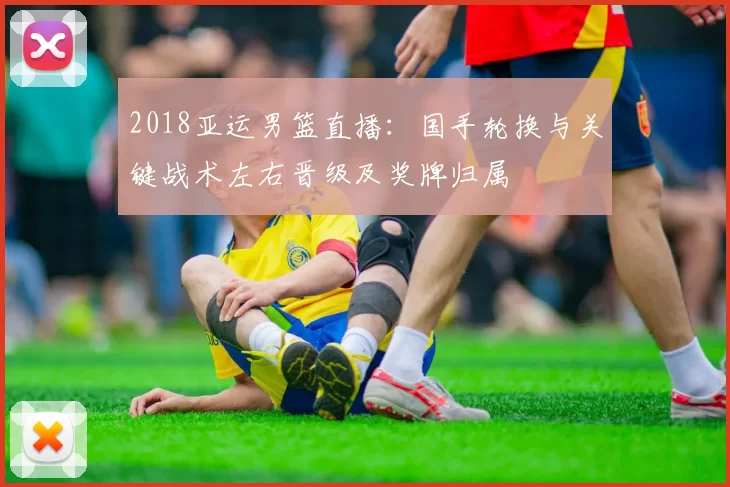2018亚运男篮直播：国手轮换与关键战术左右晋级及奖牌归属