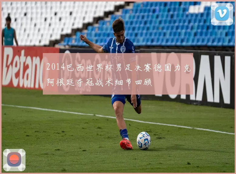 2014巴西世界杯男足决赛德国力克阿根廷夺冠战术细节回顾