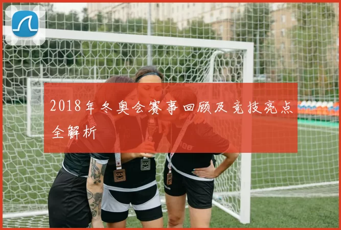 2018年冬奥会赛事回顾及竞技亮点全解析