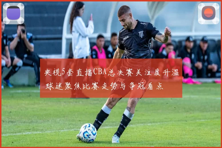 央视5套直播CBA总决赛关注度升温 球迷聚焦比赛走势与争冠看点