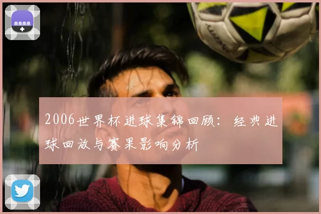 2006世界杯进球集锦回顾:经典进球回放与赛果影响分析