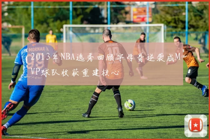 2013年NBA选秀回顾字母哥逆袭成MVP球队收获重建核心