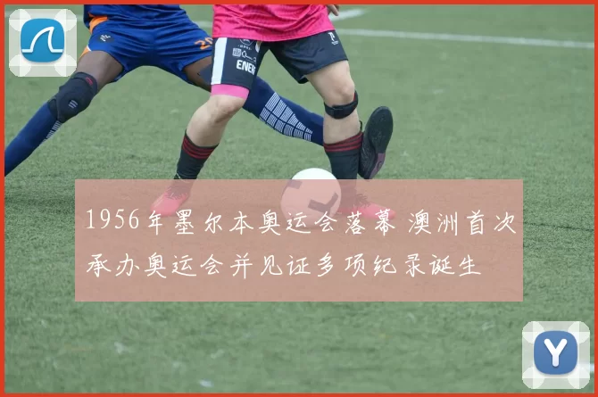 1956年墨尔本奥运会落幕 澳洲首次承办奥运会并见证多项纪录诞生