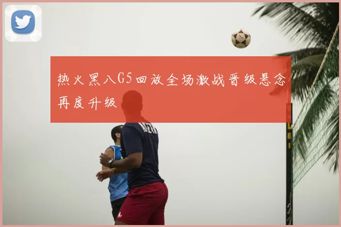 热火黑八G5回放全场激战晋级悬念再度升级
