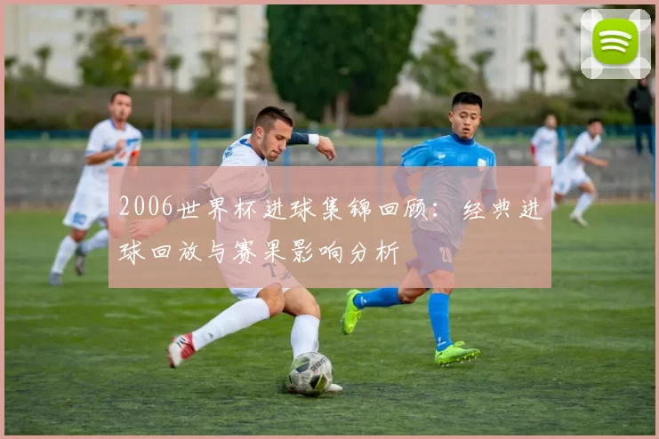 2006世界杯进球集锦回顾:经典进球回放与赛果影响分析