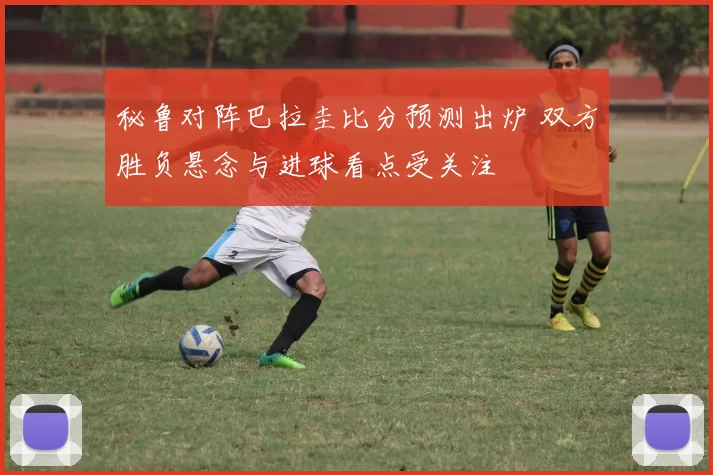 秘鲁对阵巴拉圭比分预测出炉 双方胜负悬念与进球看点受关注