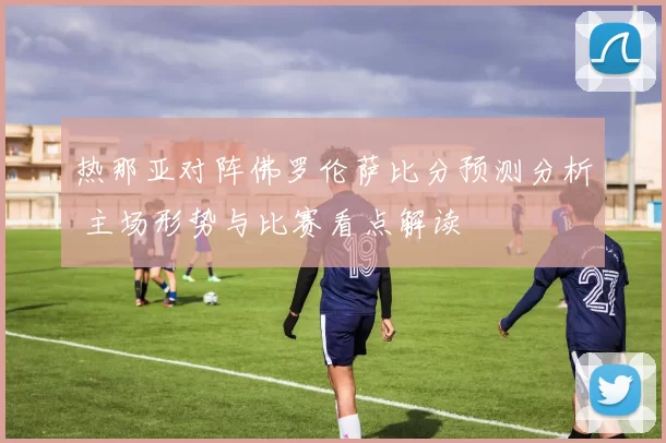 热那亚对阵佛罗伦萨比分预测分析 主场形势与比赛看点解读