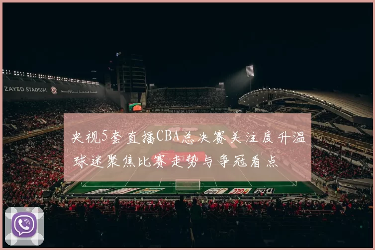 央视5套直播CBA总决赛关注度升温 球迷聚焦比赛走势与争冠看点