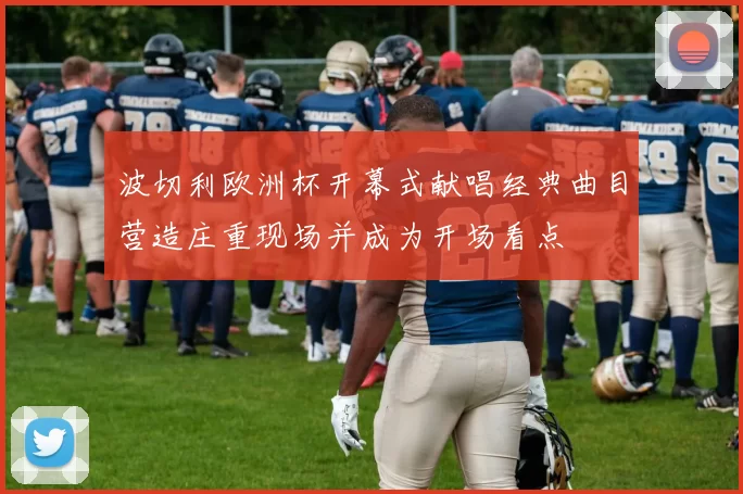 波切利欧洲杯开幕式献唱经典曲目营造庄重现场并成为开场看点